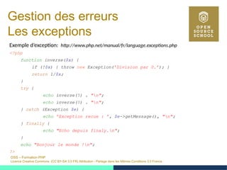 OSS – Formation PHP
Licence Creative Commons (CC BY-SA 3.0 FR) Attribution - Partage dans les Mêmes Conditions 3.0 France
Gestion des erreurs
Les exceptions
Exemple d’exception: http://www.php.net/manual/fr/language.exceptions.php
<?php
function inverse($x) {
if (!$x) { throw new Exception(’Division par 0.’); }
return 1/$x;
}
try {
echo inverse(5) . "n";
echo inverse(0) . "n";
} catch (Exception $e) {
echo ’Exception recue : ’, $e->getMessage(), "n";
} finally {
echo "Echo depuis finaly.n";
}
echo "Bonjour le monde !n";
?>
 
