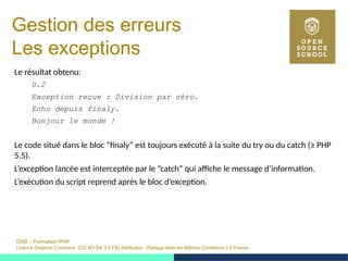 OSS – Formation PHP
Licence Creative Commons (CC BY-SA 3.0 FR) Attribution - Partage dans les Mêmes Conditions 3.0 France
Gestion des erreurs
Les exceptions
Le résultat obtenu:
0.2
Exception reçue : Division par zéro.
Echo depuis finaly.
Bonjour le monde !
Le code situé dans le bloc ”finaly” est toujours exécuté à la suite du try ou du catch (≥ PHP
5.5).
L’exception lancée est interceptée par le ”catch” qui affiche le message d’information.
L’exécution du script reprend après le bloc d’exception.
 