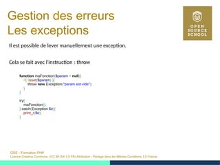 OSS – Formation PHP
Licence Creative Commons (CC BY-SA 3.0 FR) Attribution - Partage dans les Mêmes Conditions 3.0 France
Gestion des erreurs
Les exceptions
Il est possible de lever manuellement une exception.
Cela se fait avec l'instruction : throw 
function maFonction($param = null){
if( !isset($param) ){
throw new Exception("param est vide");
}
}
try{
maFonction();
} catch(Exception $e){
print_r($e);
}
 