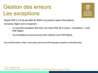 OSS – Formation PHP
Licence Creative Commons (CC BY-SA 3.0 FR) Attribution - Partage dans les Mêmes Conditions 3.0 France
Gestion des erreurs
Les exceptions
Depuis PHP 5.3 il est possible de définir ses propres types d’exceptions.
Certaines règles sont à respecter:
 La nouvelle exception doit être une classe fille de la classe « Exceptions » (voir   
PHP Objet).
 Les exceptions ne peuvent pas être clônées (voir PHP Objet).
Plus d’informations: http://www.php.net/manual/fr/language.exceptions.extending.php
 