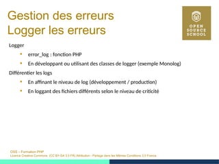 OSS – Formation PHP
Licence Creative Commons (CC BY-SA 3.0 FR) Attribution - Partage dans les Mêmes Conditions 3.0 France
Gestion des erreurs
Logger les erreurs
Logger
 error_log : fonction PHP 
 En développant ou utilisant des classes de logger (exemple Monolog)
Différentier les logs
 En affinant le niveau de log (développement / production)
 En loggant des fichiers différents selon le niveau de criticité
 