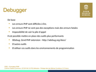 OSS – Formation PHP
Licence Creative Commons (CC BY-SA 3.0 FR) Attribution - Partage dans les Mêmes Conditions 3.0 France
Debugger
De base
 Les erreurs PHP sont difficiles à lire.
 Les erreurs PHP ne sont pas des exceptions mais des erreurs fatales
 Impossibilité de voir la pile d'appel
Il est possible mettre en place des outils plus performants
 XDebug: Zend PHP extension - http://xdebug.org/docs/
 D'autres outils
 D'utiliser ces outils dans les environnements de programmation
 