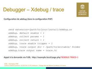 OSS – Formation PHP
Licence Creative Commons (CC BY-SA 3.0 FR) Attribution - Partage dans les Mêmes Conditions 3.0 France
Debugger – Xdebug / trace
Configuration de xdebug (dans la configuration PHP)
zend extension=/path/to/your/install/xdebug.so
xdebug. default enable = 1
xdebug. collect params = 1
xdebug. collect return = 1
xdebug. trace enable trigger = 1
xdebug. trace output dir = /path/to/writable/ folder
xdebug.trace output name = trace.%c
Appel à la demande via l'URL http://example.local/page.php?XDEBUG TRACE=1
 