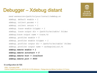 OSS – Formation PHP
Licence Creative Commons (CC BY-SA 3.0 FR) Attribution - Partage dans les Mêmes Conditions 3.0 France
Debugger – Xdebug distant
zend extension=/path/to/your/install/xdebug.so
xdebug. default enable = 1
xdebug. collect params = 1
xdebug. collect return = 1
xdebug. trace enable trigger = 1
xdebug. trace output dir = /path/to/writable/ folder
xdebug.trace output name = trace.%c
xdebug. profiler enable = 0
xdebug. profiler enable trigger = 1
xdebug. profiler output dir = /path/to/writable/ folder
xdebug. profiler output name = cachegrind.out.%t
xdebug.remote enable = 1
xdebug.remote autostart = 0
xdebug.remote host = localhost
xdebug.remote port = 9000
Et configuration de l'IDE
 