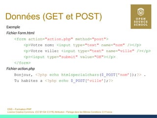 OSS – Formation PHP
Licence Creative Commons (CC BY-SA 3.0 FR) Attribution - Partage dans les Mêmes Conditions 3.0 France
Données (GET et POST)
Exemple
Fichier Form.html
<form action="action.php" method="post">
<p>Votre nom: <input type="text" name="nom" /></p>
<p>Votre ville: <input type="text" name="ville" /></p>
<p><input type="submit" value="OK"></p>
</form>
Fichier action.php
Bonjour, <?php echo htmlspecialchars($_POST[’nom’]);?> .
Tu habites a <?php echo $_POST[’ville’];?>
 