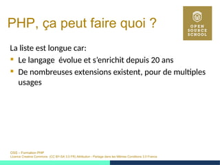 OSS – Formation PHP
Licence Creative Commons (CC BY-SA 3.0 FR) Attribution - Partage dans les Mêmes Conditions 3.0 France
PHP, ça peut faire quoi ?
La liste est longue car:
 Le langage évolue et s’enrichit depuis 20 ans
 De nombreuses extensions existent, pour de multiples
usages
 