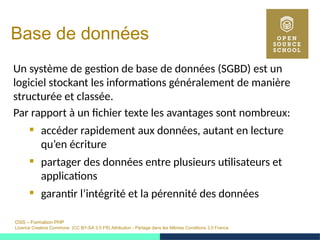 OSS – Formation PHP
Licence Creative Commons (CC BY-SA 3.0 FR) Attribution - Partage dans les Mêmes Conditions 3.0 France
Base de données
Un système de gestion de base de données (SGBD) est un
logiciel stockant les informations généralement de manière
structurée et classée.
Par rapport à un fichier texte les avantages sont nombreux:
 accéder rapidement aux données, autant en lecture
qu’en écriture
 partager des données entre plusieurs utilisateurs et
applications
 garantir l’intégrité et la pérennité des données
 