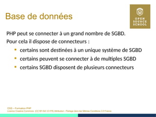 OSS – Formation PHP
Licence Creative Commons (CC BY-SA 3.0 FR) Attribution - Partage dans les Mêmes Conditions 3.0 France
Base de données
PHP peut se connecter à un grand nombre de SGBD.
Pour cela il dispose de connecteurs : 
 certains sont destinées à un unique système de SGBD
 certains peuvent se connecter à de multiples SGBD
 certains SGBD disposent de plusieurs connecteurs
 