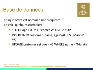 OSS – Formation PHP
Licence Creative Commons (CC BY-SA 3.0 FR) Attribution - Partage dans les Mêmes Conditions 3.0 France
Base de données
Chaque ordre est nommée une ”requête”.
En voici quelques exemples:
 SELECT age FROM customer WHERE id = 42
 INSERT INTO customer (name, age) VALUES (’Marvin’,
42)
 UPDATE customer set age = 43 WHERE name = ’Marvin’
 
