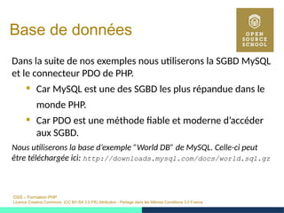 OSS – Formation PHP
Licence Creative Commons (CC BY-SA 3.0 FR) Attribution - Partage dans les Mêmes Conditions 3.0 France
Base de données
Dans la suite de nos exemples nous utiliserons la SGBD MySQL
et le connecteur PDO de PHP.
 Car MySQL est une des SGBD les plus répandue dans le
monde PHP.
 Car PDO est une méthode fiable et moderne d’accéder
aux SGBD.
Nous utiliserons la base d’exemple ”World DB” de MySQL. Celle-ci peut
être téléchargée ici: http://downloads.mysql.com/docs/world.sql.gz
 