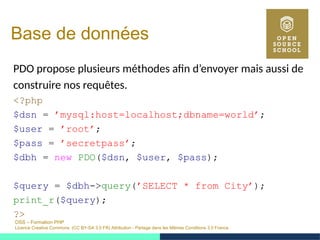 OSS – Formation PHP
Licence Creative Commons (CC BY-SA 3.0 FR) Attribution - Partage dans les Mêmes Conditions 3.0 France
Base de données
PDO propose plusieurs méthodes afin d’envoyer mais aussi de
construire nos requêtes.
<?php
$dsn = ’mysql:host=localhost;dbname=world’;
$user = ’root’;
$pass = ’secretpass’;
$dbh = new PDO($dsn, $user, $pass);
$query = $dbh->query(’SELECT * from City’);
print_r($query);
?>
 