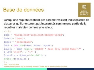 OSS – Formation PHP
Licence Creative Commons (CC BY-SA 3.0 FR) Attribution - Partage dans les Mêmes Conditions 3.0 France
Base de données
Lorsqu’une requête contient des paramètres il est indispensable de
d’assurer qu’ils ne seront pas interprétés comme une partie de la
requêtes mais bien comme une valeur.
<?php
$dsn = ’mysql:host=localhost;dbname=world’;
$user = ’root’;
$pass = ’secretpass’;
$dbh = new PDO($dsn, $user, $pass);
$query = $dbh->query(’SELECT * from City WHERE Name='' .
$_GET['ville'] . ''');
$results = $query->fetchAll();
print_r($results);
?>
 