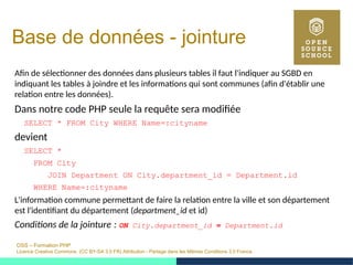 OSS – Formation PHP
Licence Creative Commons (CC BY-SA 3.0 FR) Attribution - Partage dans les Mêmes Conditions 3.0 France
Base de données - jointure
Afin de sélectionner des données dans plusieurs tables il faut l'indiquer au SGBD en
indiquant les tables à joindre et les informations qui sont communes (afin d'établir une
relation entre les données).
Dans notre code PHP seule la requête sera modifiée
SELECT * FROM City WHERE Name=:cityname
devient
SELECT *
FROM City
JOIN Department ON City.department_id = Department.id
WHERE Name=:cityname
L'information commune permettant de faire la relation entre la ville et son département
est l'identifiant du département (department_id et id)
Conditions de la jointure :  ON City.department_id = Department.id
 