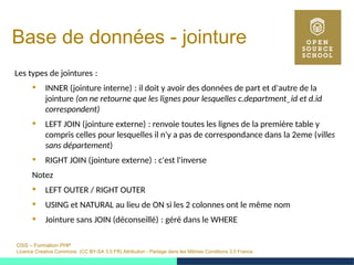 OSS – Formation PHP
Licence Creative Commons (CC BY-SA 3.0 FR) Attribution - Partage dans les Mêmes Conditions 3.0 France
Base de données - jointure
Les types de jointures : 
 INNER (jointure interne) : il doit y avoir des données de part et d'autre de la 
jointure (on ne retourne que les lignes pour lesquelles c.department_id et d.id
correspondent)
 LEFT JOIN (jointure externe) : renvoie toutes les lignes de la première table y 
compris celles pour lesquelles il n'y a pas de correspondance dans la 2eme (villes
sans département)
 RIGHT JOIN (jointure externe) : c'est l'inverse 
Notez
 LEFT OUTER / RIGHT OUTER
 USING et NATURAL au lieu de ON si les 2 colonnes ont le même nom
 Jointure sans JOIN (déconseillé) : géré dans le WHERE 
 