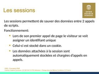 OSS – Formation PHP
Licence Creative Commons (CC BY-SA 3.0 FR) Attribution - Partage dans les Mêmes Conditions 3.0 France
Les sessions
Les sessions permettent de sauver des données entre 2 appels
de scripts.
Fonctionnement:
 Lors de son premier appel de page le visiteur se voit
assigner un identifiant unique
 Celui-ci est stocké dans un cookie.
 Les données attachées à la session sont
automatiquement stockées et chargées d’appels en
appels.
 