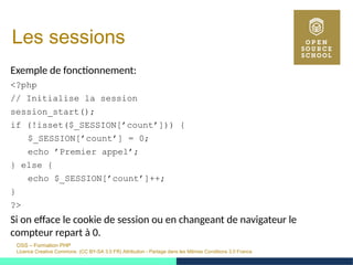 OSS – Formation PHP
Licence Creative Commons (CC BY-SA 3.0 FR) Attribution - Partage dans les Mêmes Conditions 3.0 France
Les sessions
Exemple de fonctionnement:
<?php
// Initialise la session
session_start();
if (!isset($_SESSION[’count’])) {
$_SESSION[’count’] = 0;
echo ’Premier appel’;
} else {
echo $_SESSION[’count’]++;
}
?>
Si on efface le cookie de session ou en changeant de navigateur le
compteur repart à 0.
 