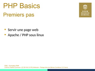 OSS – Formation PHP
Licence Creative Commons (CC BY-SA 3.0 FR) Attribution - Partage dans les Mêmes Conditions 3.0 France
PHP Basics
Premiers pas 
 Servir une page web
 Apache / PHP sous linux
 