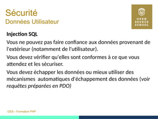 OSS – Formation PHP
Sécurité
Données Utilisateur
Injection SQL
Vous ne pouvez pas faire confiance aux données provenant de
l'extérieur (notamment de l'utilisateur).
Vous devez vérifier qu'elles sont conformes à ce que vous
attendez et les sécuriser.
Vous devez échapper les données ou mieux utiliser des
mécanismes automatiques d'échappement des données (voir
requêtes préparées en PDO)
 