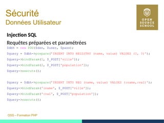 OSS – Formation PHP
Sécurité
Données Utilisateur
Injection SQL
Requêtes préparées et paramétrées
$dbh = new PDO($dsn, $user, $pass);
$query = $dbh->prepare(’INSERT INTO REGISTRY (name, value) VALUES (?, ?)');
$query->bindParam(1, $_POST['ville']);
$query->bindParam(2, $_POST['population']);
$query->execute();
$query = $dbh->prepare(’INSERT INTO REG (name, value) VALUES (:name,:val)');
$query->bindParam(':name', $_POST['ville']);
$query->bindParam(':val', $_POST['population']);
$query->execute();
 