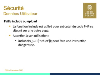 OSS – Formation PHP
Sécurité
Données Utilisateur
Faille include ou upload
 La fonction include est utilisé pour exécuter du code PHP se
situant sur une autre page.
 Attention à son utilisation : 
●
include($_GET['fichier']); peut être une instruction
dangereuse.
 