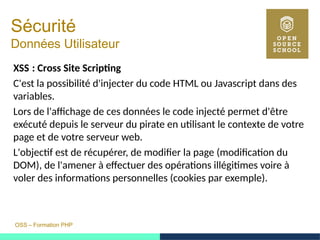 OSS – Formation PHP
Sécurité
Données Utilisateur
XSS : Cross Site Scripting 
C'est la possibilité d'injecter du code HTML ou Javascript dans des
variables.
Lors de l'affichage de ces données le code injecté permet d'être
exécuté depuis le serveur du pirate en utilisant le contexte de votre
page et de votre serveur web.
L'objectif est de récupérer, de modifier la page (modification du
DOM), de l'amener à effectuer des opérations illégitimes voire à
voler des informations personnelles (cookies par exemple).
 