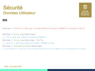 OSS – Formation PHP
Sécurité
Données Utilisateur
XSS
$string = "<p>I’m a bad guy <script>doEvil();alert(’HAHA’);</script></p>";
$string = strip_tags($string);
// I’m a bad guy doEvil();alert(’HAHA’);
$string = strip_tags($string, ’<p>’);
// <p>I’m a bad guy doEvil();alert(’HAHA’);</p>
$string = htmlspecialchars($string);
// <p>I’m a bad guy <script>doEvil();alert(’HAHA’);</script></p>
 