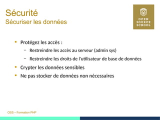 OSS – Formation PHP
Sécurité
Sécuriser les données
 Protégez les accès : 
– Restreindre les accès au serveur (admin sys)
– Restreindre les droits de l'utilisateur de base de données
 Crypter les données sensibles
 Ne pas stocker de données non nécessaires
 
