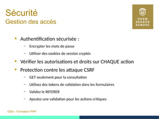OSS – Formation PHP
Sécurité
Gestion des accès
 Authentification sécurisée : 
– Encrypter les mots de passe
– Utiliser des cookies de session cryptés
 Vérifier les autorisations et droits sur CHAQUE action
 Protection contre les attaque CSRF
– GET seulement pour la consultation
– Utilisez des tokens de validation dans les formulaires
– Validez le REFERER
– Ajoutez une validation pour les actions critiques
 