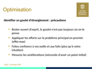 OSS – Formation PHP
Optimisation
Identifer un goulet d'étranglement : précautions 
 Rester ouvert d'esprit, le goulet n'est pas toujours où on le
pense
 Appliquer les efforts sur le problème principal en premier
(effet max)
 Faites confiance à vos outils et aux faits (plus qu'à votre
intuition)
 Mesurez les améliorations (nécessite d'avoir un point initial)
 