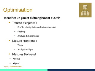 OSS – Formation PHP
Optimisation
Identifer un goulet d'étranglement : Outils 
 Trousse d'urgence : 
– Profilers intégrés (dans les frameworks)
– Firebug
– Analyse dichotomique
 Mesure Front-end : 
– Yslow
– Analyse en ligne
 Mesures Back-end
– Xdebug
– Xhprof
 