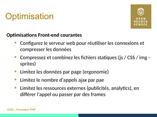 OSS – Formation PHP
Optimisation
Optimisations Front-end courantes
 Configurez le serveur web pour réutiliser les connexions et
compresser les données
 Compressez et combinez les fichiers statiques (js / CSS / img -
sprites)
 Limitez les données par page (ergonomie)
 Limitez le nombre d'appels ajax par pae
 Limitez les ressources externes (publicités, analytics), en
différer l'appel ou passer par des frames
 