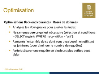 OSS – Formation PHP
Optimisation
Optimisations Back-end courantes : Bases de données 
 Analysez les slow queries pour ajuster les index
 Ne ramenez que ce qui est nécessaire (sélection et conditions
- SELECT myfield WHERE mycondition = 'crit')
 Ramenez l'ensemble de ce dont vous avez besoin en utilisant
les jointures (pour diminuer le nombre de requêtes)
 Parfois séparer une requête en plusieurs plus petites peut
aider
 