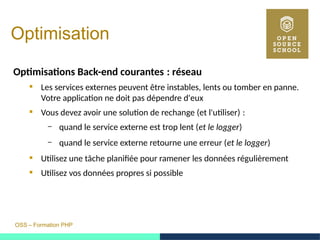 OSS – Formation PHP
Optimisation
Optimisations Back-end courantes : réseau 
 Les services externes peuvent être instables, lents ou tomber en panne.
Votre application ne doit pas dépendre d'eux
 Vous devez avoir une solution de rechange (et l'utiliser) : 
– quand le service externe est trop lent (et le logger)
– quand le service externe retourne une erreur (et le logger)
 Utilisez une tâche planifiée pour ramener les données régulièrement
 Utilisez vos données propres si possible
 