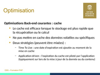 OSS – Formation PHP
Optimisation
Optimisations Back-end courantes : cache 
 Le cache est efficace lorsque le stockage est plus rapide que
la récupération ou le calcul
 Ne pas mettre en cache des données volatiles ou spécifiques
 Deux stratégies (peuvent être mixées) : 
– Time To Live : une date d'expiration est ajoutée au moment de la 
mise en cache
– Application-driven : l'expiration du cache est piloté par l'application 
(typiquement sur lors de la mise à jour de la donnée ou du contenu)
 
