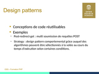 OSS – Formation PHP
Design patterns
 Conceptions de code réutilisables
 Exemples
– Post-redirect-get : multi soumission de requêtes POST 
– Strategy : design pattern comportemental grâce auquel des 
algorithmes peuvent être sélectionnés à la volée au cours du
temps d'exécution selon certaines conditions.
 
