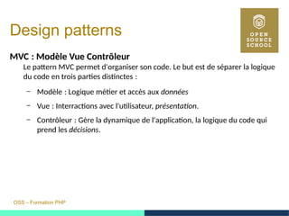 OSS – Formation PHP
Design patterns
MVC : Modèle Vue Contrôleur 
Le pattern MVC permet d'organiser son code. Le but est de séparer la logique
du code en trois parties distinctes : 
– Modèle : Logique métier et accès aux  données
– Vue : Interractions avec l'utilisateur,  présentation.
– Contrôleur : Gère la dynamique de l'application, la logique du code qui 
prend les décisions.
 