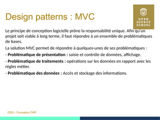 OSS – Formation PHP
Design patterns : MVC
Le principe de conception logicielle prône la responsabilité unique. Afin qu'un
projet soit viable à long terme, il faut répondre à un ensemble de problématiques
de bases.
La solution MVC permet de répondre à quelques-unes de ses problématiques : 
- Problématique de présentation :  saisie et contrôle de données, affichage.
- Problématique de traitements :  opérations sur les données en rapport avec les
règles métier.
- Problématique des données :  Accès et stockage des informations.
 