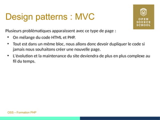 OSS – Formation PHP
Design patterns : MVC
Plusieurs problèmatiques apparaissent avec ce type de page : 
●
On mélange du code HTML et PHP.
●
Tout est dans un même bloc, nous allons donc devoir dupliquer le code si
jamais nous souhaitons créer une nouvelle page.
●
L'évolution et la maintenance du site deviendra de plus en plus complexe au
fil du temps.
 