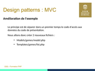 OSS – Formation PHP
Design patterns : MVC
Amélioration de l'exemple
Le principe est de séparer dans un premier temps le code d'accès aux
données du code de présentation.
Nous allons donc créer 2 nouveaux fichiers : 
●
Models/games/model.php
●
Templates/games/list.php
 