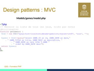 OSS – Formation PHP
Design patterns : MVC
Models/games/model.php
<?php
// Renvoie la liste de tous les jeux, triés par notes
décroissantes
function getGames() {
$bdd = new PDO('mysql:host=localhost;dbname=gamelist;charset=utf8', 'root', '');
$games = $bdd->query('select GAME_ID as id, GAME_DATE as date,'
. ' GAME_TITLE as title, GAME_DESC as description, '
. ' GAME_RATE as rate from T_GAME '
. ' order by GAME_RATE desc');
return $games;
}
?>
 