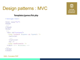 OSS – Formation PHP
Design patterns : MVC
Templates/games/list.php
<!doctype html>
<html lang="fr">
<head>
...
</head>
<body>
...
<div id="contenu">
<?php foreach ($games as $game): ?>
<article>
...
</article>
<hr />
<?php endforeach; ?>
</div> <!-- #contenu -->
...
</body>
</html>
 