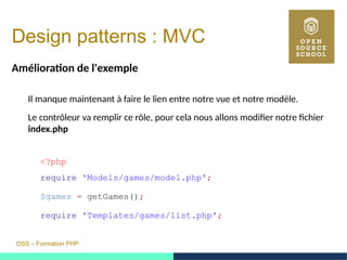 OSS – Formation PHP
Design patterns : MVC
Amélioration de l'exemple
Il manque maintenant à faire le lien entre notre vue et notre modèle.
Le contrôleur va remplir ce rôle, pour cela nous allons modifier notre fichier
index.php
<?php
require 'Models/games/model.php';
$games = getGames();
require 'Templates/games/list.php';
 