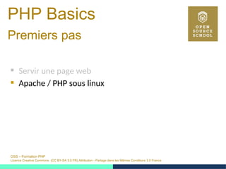 OSS – Formation PHP
Licence Creative Commons (CC BY-SA 3.0 FR) Attribution - Partage dans les Mêmes Conditions 3.0 France
PHP Basics
Premiers pas 
 Servir une page web
 Apache / PHP sous linux
 