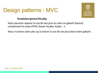 OSS – Formation PHP
Design patterns : MVC
Templates/games/list.php
Nous pouvons séparer la vue de nos jeux et créer un gabarit (layout)
comprenant le corps HTML (head, header, footer …).
Nous n'aurions alors plus qu'a inclure la vue de nos jeux dans notre gabarit.
 