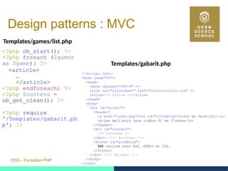 OSS – Formation PHP
Design patterns : MVC
Templates/games/list.php
<?php ob_start(); ?>
<?php foreach ($games
as $game): ?>
<article>
…
</article>
<?php endforeach; ?>
<?php $contenu =
ob_get_clean(); ?>
<?php require
'/Templates/gabarit.ph
p'; ?>
<!doctype html>
<html lang="fr">
<head>
<meta charset="UTF-8" />
<link rel="stylesheet" href="Contenu/style.css" />
<title><?= $titre ?></title>
</head>
<body>
<div id="global">
<header>
<a href="index.php"><h1 id="titreBlog">Liste de Jeux</h1></a>
<p>Les meilleurs jeux vidéos PC de l'année</p>
</header>
<div id="contenu">
<?= $contenu ?>
</div> <!-- #contenu -->
<footer id="piedBlog">
Sité réalisé avec PHP, HTML5 et CSS.
</footer>
</div> <!-- #global -->
</body>
</html>
Templates/gabarit.php
 