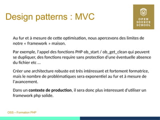 OSS – Formation PHP
Design patterns : MVC
Au fur et à mesure de cette optimisation, nous apercevons des limites de
notre « framework » maison.   
Par exemple, l'appel des fonctions PHP ob_start / ob_get_clean qui peuvent
se dupliquer, des fonctions require sans protection d'une éventuelle absence
du fichier etc …
Créer une architecture robuste est très intéressant et fortement formatrice,
mais le nombre de problématiques sera exponentiel au fur et à mesure de
l'avancement.
Dans un contexte de production, il sera donc plus interessant d'utiliser un
framework php solide.
 
