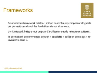 OSS – Formation PHP
Frameworks
De nombreux framework existent, soit un ensemble de composants logiciels
qui permettrons d'avoir les fondations de nos sites webs.
Un framework intègre tout un plan d'architecture et de nombreux patterns.
Ils permettent de commencer avec un « squelette » solide et de ne pas « ré-     
inventer la roue ». 
 