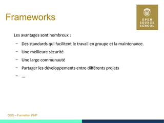 OSS – Formation PHP
Frameworks
Les avantages sont nombreux : 
– Des standards qui facilitent le travail en groupe et la maintenance.
– Une meilleure sécurité
– Une large communauté
– Partager les développements entre différents projets
– ...
 
