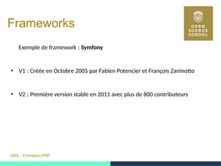 OSS – Formation PHP
Frameworks
Exemple de framework :  Symfony
●
V1 : Créée en Octobre 2005 par Fabien Potencier et François Zaninotto 
●
V2 : Première version stable en 2011 avec plus de 800 contributeurs 
 