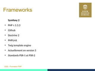 OSS – Formation PHP
Frameworks
Symfony 2
●
PHP ≥ 5.3.3
●
Github
●
Doctrine 2
●
PHPUnit
●
Twig template engine
●
Actuellement en version 3
●
Standards PSR-1 et PSR-2
 